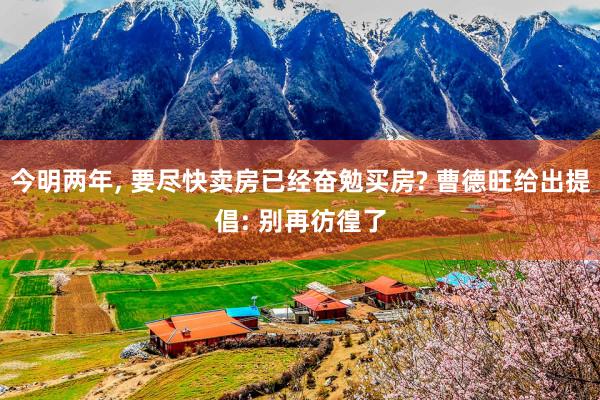今明两年, 要尽快卖房已经奋勉买房? 曹德旺给出提倡: 别再彷徨了