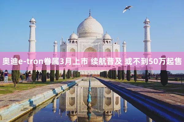 奥迪e-tron眷属3月上市 续航普及 或不到50万起售