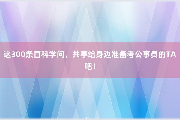 这300条百科学问，共享给身边准备考公事员的TA吧！