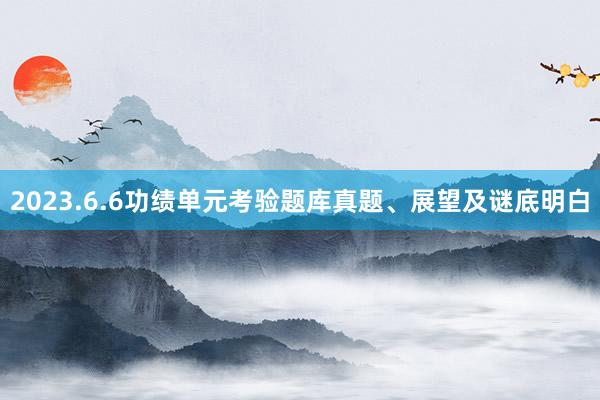 2023.6.6功绩单元考验题库真题、展望及谜底明白