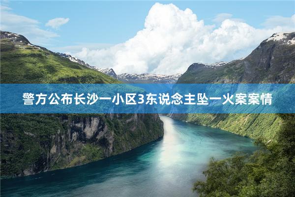 警方公布长沙一小区3东说念主坠一火案案情