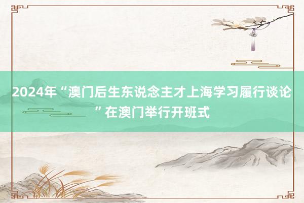 2024年“澳门后生东说念主才上海学习履行谈论”在澳门举行开班式