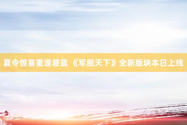 夏令惊喜重逢碧蓝 《军舰天下》全新版块本日上线