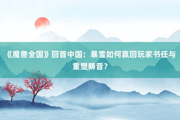 《魔兽全国》回首中国：暴雪如何赢回玩家书任与重塑畴昔？