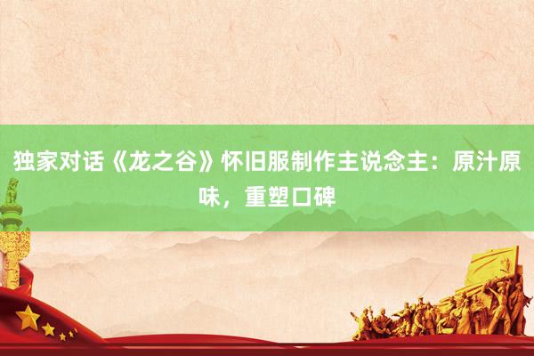 独家对话《龙之谷》怀旧服制作主说念主：原汁原味，重塑口碑