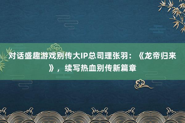对话盛趣游戏别传大IP总司理张羽：《龙帝归来》，续写热血别传新篇章