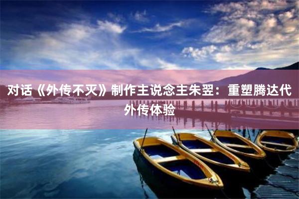 对话《外传不灭》制作主说念主朱翌：重塑腾达代外传体验
