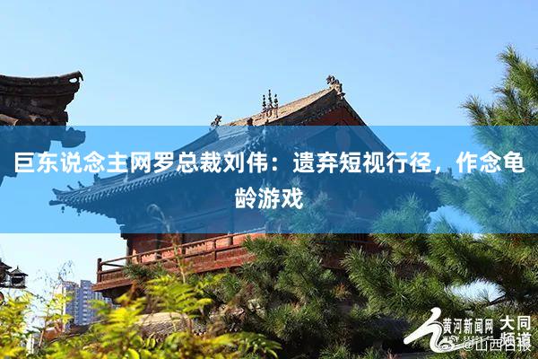 巨东说念主网罗总裁刘伟：遗弃短视行径，作念龟龄游戏
