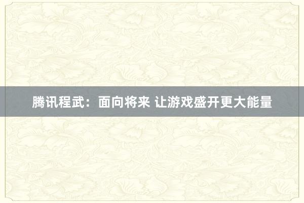 腾讯程武：面向将来 让游戏盛开更大能量