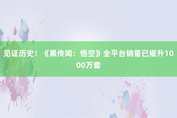 见证历史！《黑传闻：悟空》全平台销量已擢升1000万套