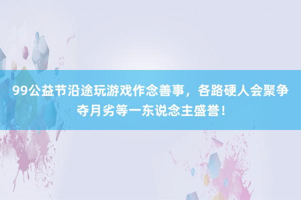 99公益节沿途玩游戏作念善事，各路硬人会聚争夺月劣等一东说念主盛誉！