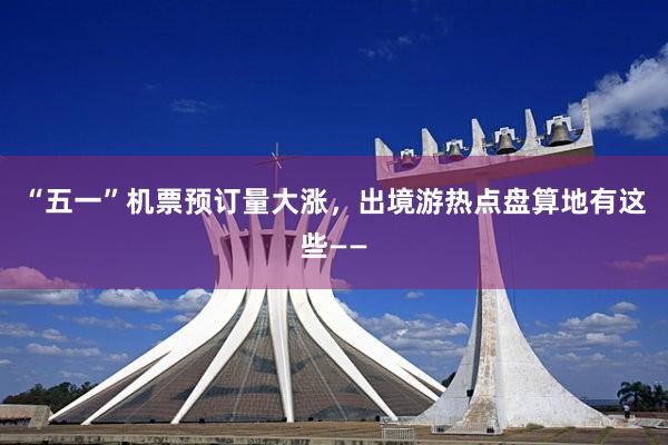 “五一”机票预订量大涨，出境游热点盘算地有这些——