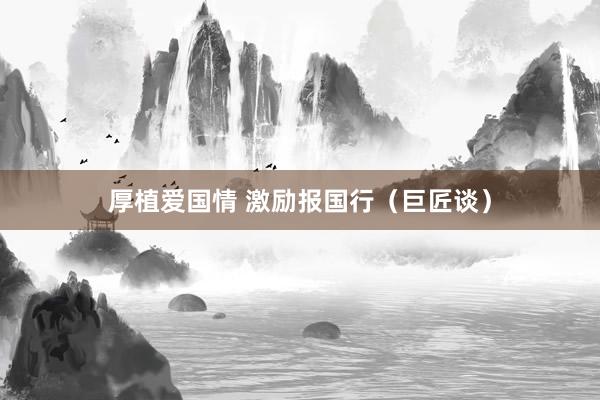 厚植爱国情 激励报国行（巨匠谈）
