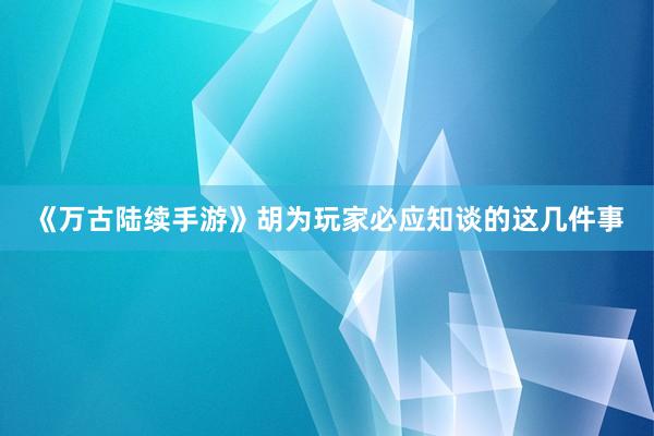 《万古陆续手游》胡为玩家必应知谈的这几件事