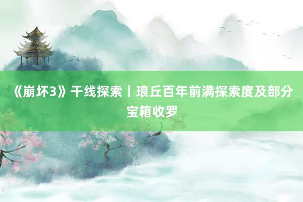 《崩坏3》干线探索丨琅丘百年前满探索度及部分宝箱收罗