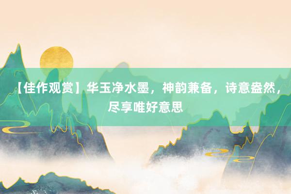 【佳作观赏】华玉净水墨，神韵兼备，诗意盎然，尽享唯好意思