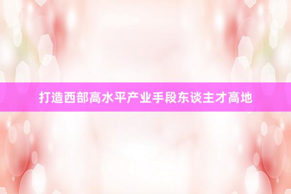 打造西部高水平产业手段东谈主才高地