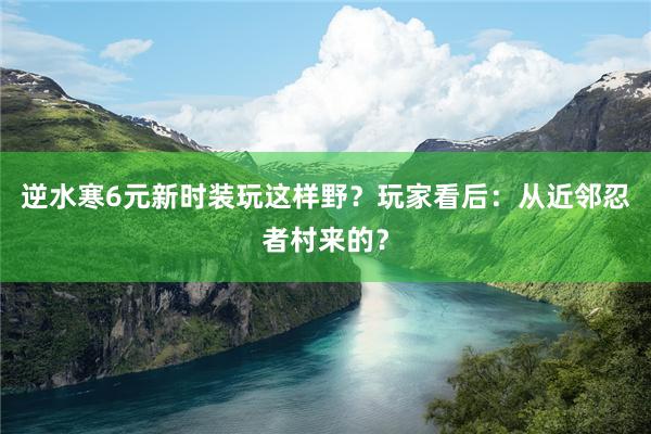 逆水寒6元新时装玩这样野？玩家看后：从近邻忍者村来的？