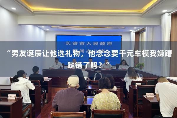“男友诞辰让他选礼物，他念念要千元车模我嫌蹧跶错了吗？”