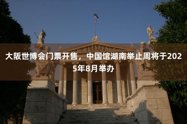 大阪世博会门票开售，中国馆湖南举止周将于2025年8月举办