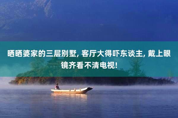 晒晒婆家的三层别墅, 客厅大得吓东谈主, 戴上眼镜齐看不清电视!