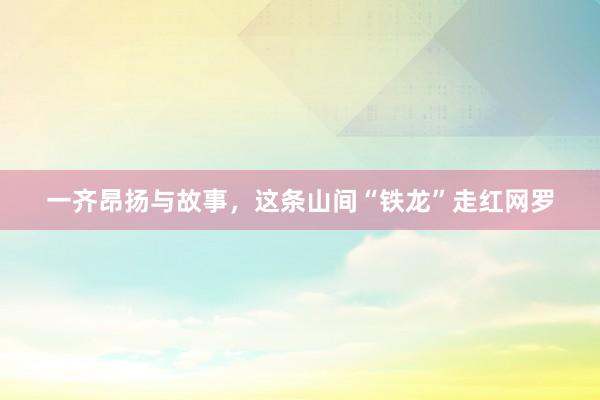 一齐昂扬与故事，这条山间“铁龙”走红网罗