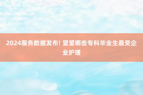 2024服务数据发布! 望望哪些专科毕业生最受企业护理