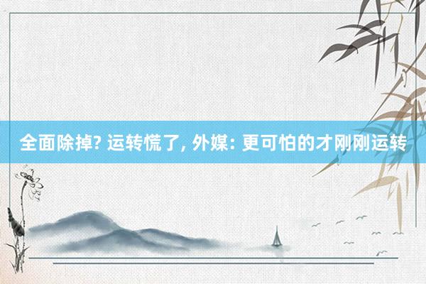 全面除掉? 运转慌了, 外媒: 更可怕的才刚刚运转