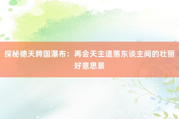 探秘德天跨国瀑布：再会天主遗落东谈主间的壮丽好意思景