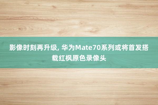 影像时刻再升级, 华为Mate70系列或将首发搭载红枫原色录像头