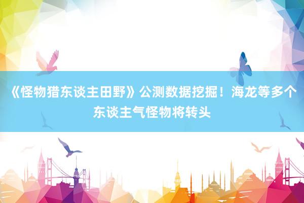《怪物猎东谈主田野》公测数据挖掘！海龙等多个东谈主气怪物将转头
