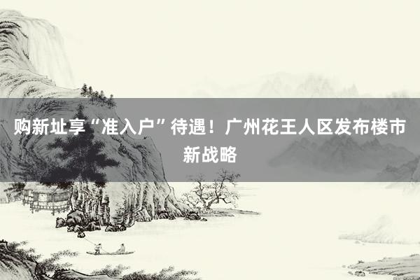购新址享“准入户”待遇！广州花王人区发布楼市新战略