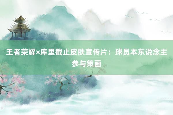 王者荣耀×库里截止皮肤宣传片：球员本东说念主参与策画