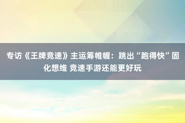 专访《王牌竞速》主运筹帷幄：跳出“跑得快”固化想维 竞速手游还能更好玩