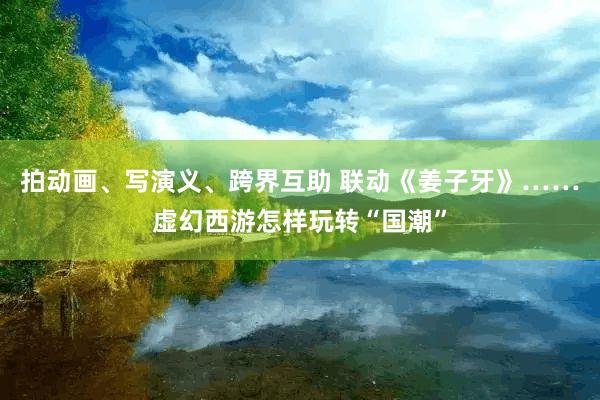 拍动画、写演义、跨界互助 联动《姜子牙》……虚幻西游怎样玩转“国潮”