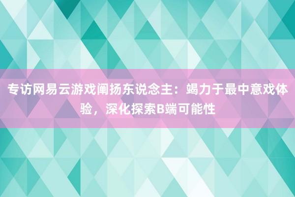 专访网易云游戏阐扬东说念主：竭力于最中意戏体验，深化探索B端可能性