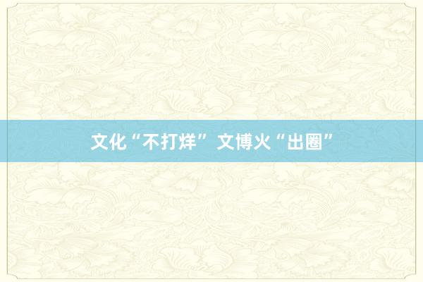 文化“不打烊” 文博火“出圈”
