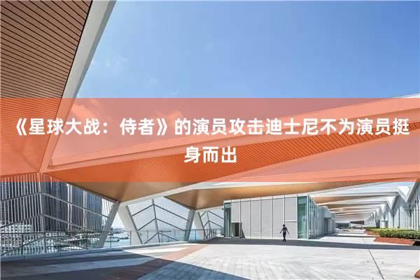 《星球大战：侍者》的演员攻击迪士尼不为演员挺身而出