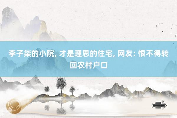 李子柒的小院, 才是理思的住宅, 网友: 恨不得转回农村户口