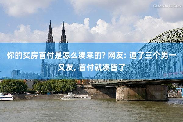 你的买房首付是怎么凑来的? 网友: 道了三个男一又友, 首付就凑皆了