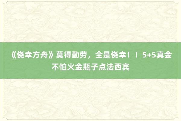 《侥幸方舟》莫得勤劳，全是侥幸！！5+5真金不怕火金瓶子点法西宾