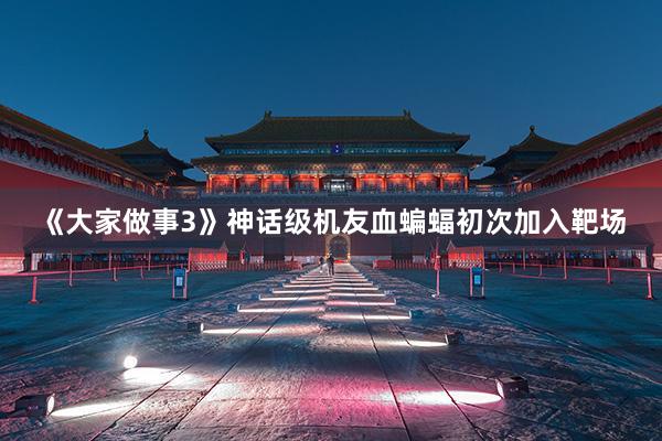 《大家做事3》神话级机友血蝙蝠初次加入靶场