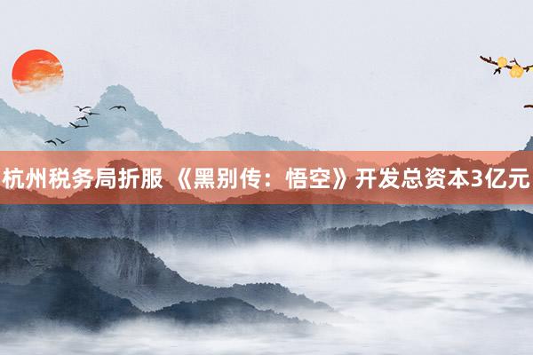 杭州税务局折服 《黑别传：悟空》开发总资本3亿元
