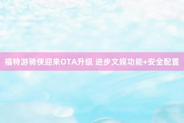福特游骑侠迎来OTA升级 进步文娱功能+安全配置