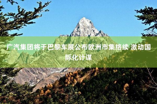 广汽集团将于巴黎车展公布欧洲市集络续 激动国际化计谋