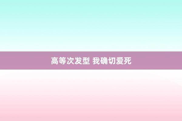 高等次发型 我确切爱死